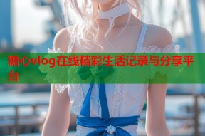 糖心vlog在线精彩生活记录与分享平台