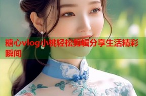 糖心vlog小桃轻松剪辑分享生活精彩瞬间