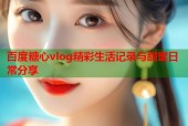 百度糖心vlog精彩生活记录与甜蜜日常分享