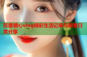 百度糖心vlog精彩生活记录与甜蜜日常分享