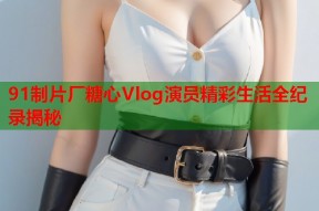 91制片厂糖心Vlog演员精彩生活全纪录揭秘