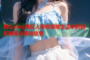 糖心vlog绿巨人带你领略生活中的精彩瞬间与感动故事