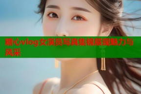 糖心vlog女演员写真集锦展现魅力与风采