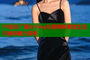 91制片厂糖心Vlog玩偶揭秘潮流生活与独特魅力探索