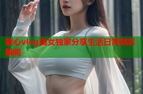 糖心vlog美女独家分享生活日常精彩瞬间