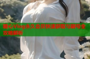 糖心Vlog永久会员快速获取与刷号全攻略解析