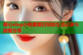 糖心vlog小桃星期日特别生活记录与甜蜜分享