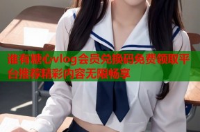谁有糖心vlog会员兑换码免费领取平台推荐精彩内容无限畅享