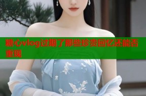 糖心vlog过期了那些珍贵回忆还能否重现