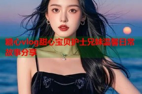 糖心vlog甜心宝贝护士兄妹温馨日常故事分享