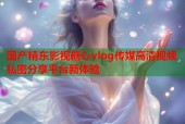 国产精东影视糖心vlog传媒高清视频私密分享平台新体验