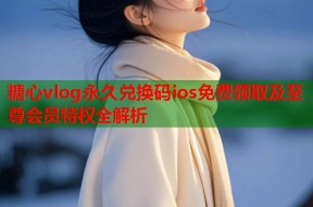 糖心vlog永久兑换码ios免费领取及至尊会员特权全解析