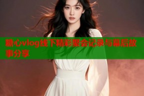糖心vlog线下精彩聚会记录与幕后故事分享