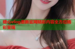 糖心vlog最新官网精彩内容全方位精彩呈现