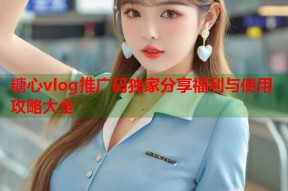 糖心vlog推广码独家分享福利与使用攻略大全