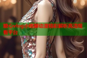 糖心vlog小桃聊动漫精彩解析高清观看平台