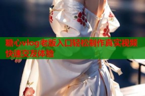 糖心vlog老版入口轻松制作真实视频快速交友体验