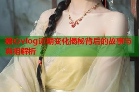 糖心vlog近期变化揭秘背后的故事与真相解析