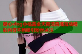 糖心vlog小桃酱全天高清直播互动精彩内容不断吸引粉丝关注