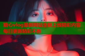 糖心vlog最新网站全新上线精彩内容每日更新精彩不断
