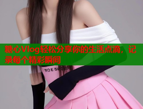 糖心Vlog轻松分享你的生活点滴，记录每个精彩瞬间  第1张