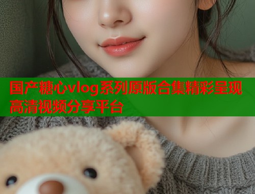 国产糖心vlog系列原版合集精彩呈现高清视频分享平台  第1张