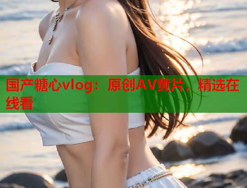 国产糖心vlog：原创AV黄片，精选在线看  第1张