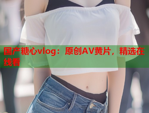 国产糖心vlog：原创AV黄片，精选在线看  第2张