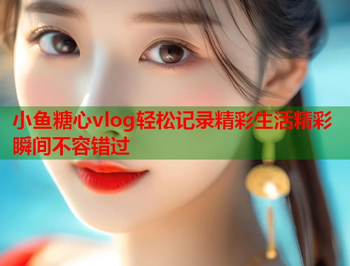 小鱼糖心vlog轻松记录精彩生活精彩瞬间不容错过  第2张