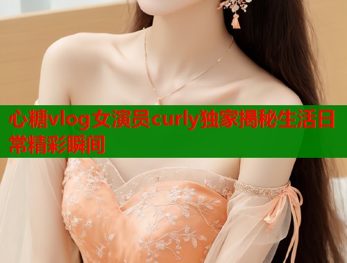 心糖vlog女演员curly独家揭秘生活日常精彩瞬间  第1张