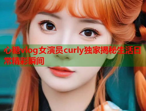 心糖vlog女演员curly独家揭秘生活日常精彩瞬间  第2张