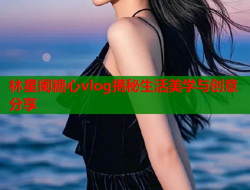 林星阑糖心vlog揭秘生活美学与创意分享  第1张