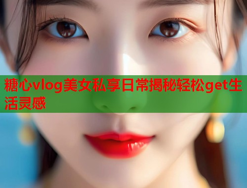 糖心vlog美女私享日常揭秘轻松get生活灵感  第1张
