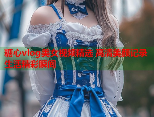 糖心vlog美女视频精选 高清美颜记录生活精彩瞬间  第1张