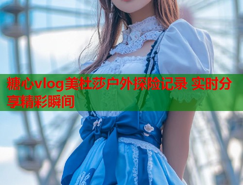 糖心vlog美杜莎户外探险记录 实时分享精彩瞬间  第1张