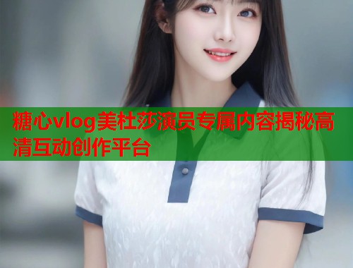 糖心vlog美杜莎演员专属内容揭秘高清互动创作平台  第1张