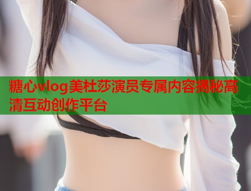 糖心vlog美杜莎演员专属内容揭秘高清互动创作平台  第2张