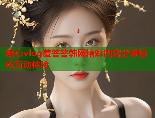 糖心vlog羞答答韩网精彩内容分享轻松互动体验  第2张