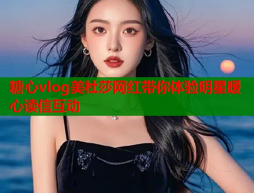 糖心vlog美杜莎网红带你体验明星暖心读信互动  第1张