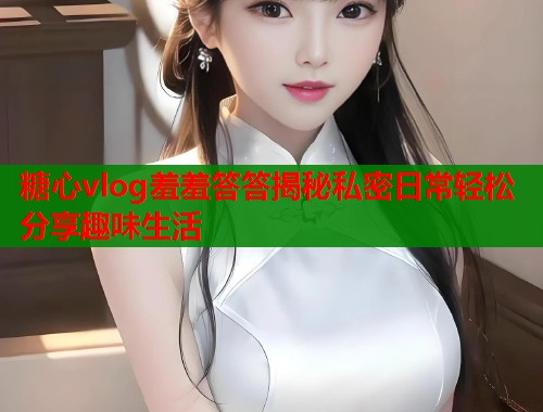 糖心vlog羞羞答答揭秘私密日常轻松分享趣味生活  第1张