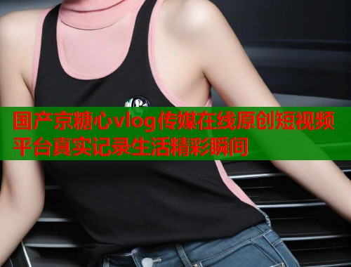 国产京糖心vlog传媒在线原创短视频平台真实记录生活精彩瞬间  第1张