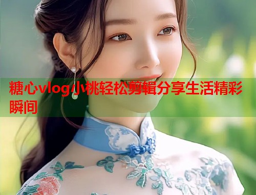 糖心vlog小桃轻松剪辑分享生活精彩瞬间  第1张