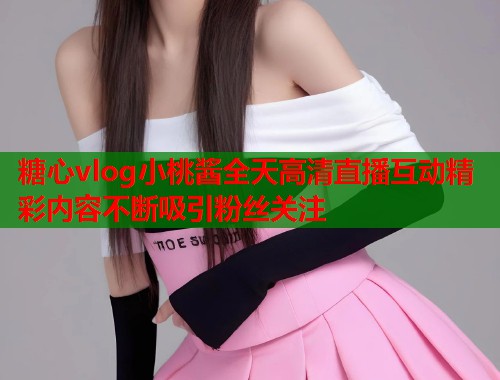 糖心vlog小桃酱全天高清直播互动精彩内容不断吸引粉丝关注  第1张