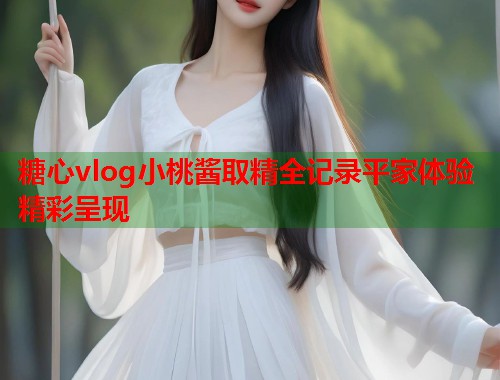 糖心vlog小桃酱取精全记录平家体验精彩呈现  第1张
