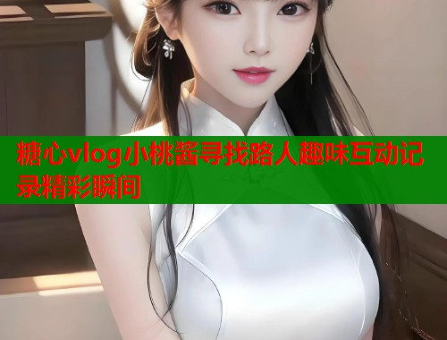 糖心vlog小桃酱寻找路人趣味互动记录精彩瞬间  第2张