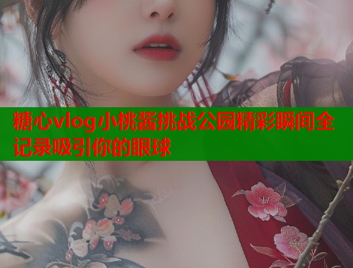 糖心vlog小桃酱挑战公园精彩瞬间全记录吸引你的眼球  第1张