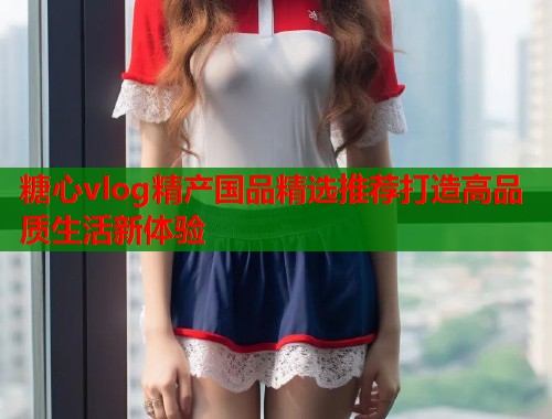 糖心vlog精产国品精选推荐打造高品质生活新体验  第1张