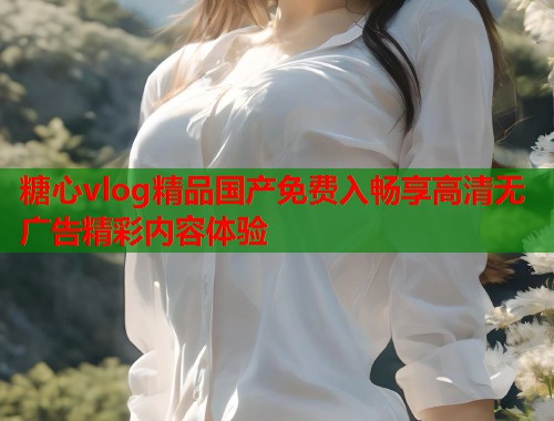 糖心vlog精品国产免费入畅享高清无广告精彩内容体验  第2张