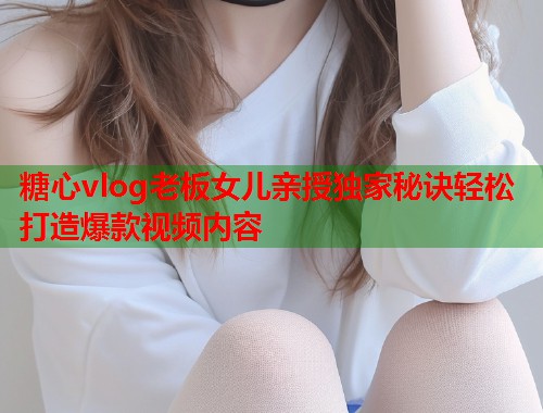 糖心vlog老板女儿亲授独家秘诀轻松打造爆款视频内容  第1张