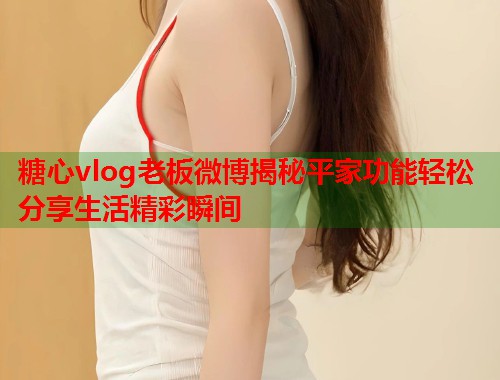 糖心vlog老板微博揭秘平家功能轻松分享生活精彩瞬间  第1张